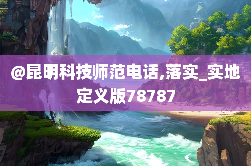 @昆明科技师范电话,落实_实地定义版78787