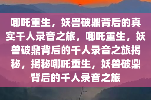 哪吒重生，妖兽破鼎背后的真实千人录音之旅，哪吒重生，妖兽破鼎背后的千人录音之旅揭秘，揭秘哪吒重生，妖兽破鼎背后的千人录音之旅