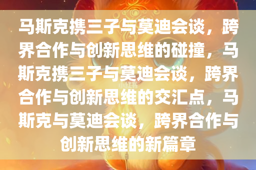 马斯克携三子与莫迪会谈，跨界合作与创新思维的碰撞，马斯克携三子与莫迪会谈，跨界合作与创新思维的交汇点，马斯克与莫迪会谈，跨界合作与创新思维的新篇章