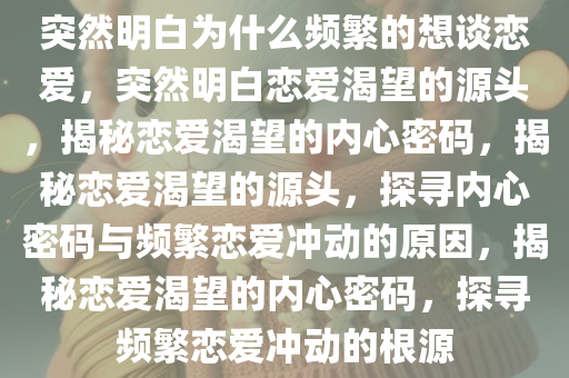 突然明白为什么频繁的想谈恋爱，突然明白恋爱渴望的源头，揭秘恋爱渴望的内心密码，揭秘恋爱渴望的源头，探寻内心密码与频繁恋爱冲动的原因，揭秘恋爱渴望的内心密码，探寻频繁恋爱冲动的根源