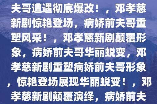 邓孝慈新剧惊艳亮相，病娇前夫哥遭遇彻底爆改！，邓孝慈新剧惊艳登场，病娇前夫哥重塑风采！，邓孝慈新剧颠覆形象，病娇前夫哥华丽蜕变，邓孝慈新剧重塑病娇前夫哥形象，惊艳登场展现华丽蜕变！，邓孝慈新剧颠覆演绎，病娇前夫哥华丽蜕变惊艳亮相