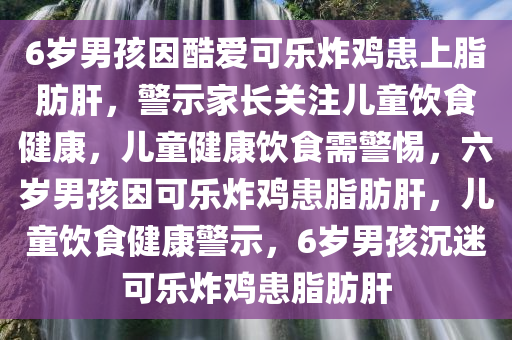 6岁男孩因酷爱可乐炸鸡患上脂肪肝，警示家长关注儿童饮食健康，儿童健康饮食需警惕，六岁男孩因可乐炸鸡患脂肪肝，儿童饮食健康警示，6岁男孩沉迷可乐炸鸡患脂肪肝