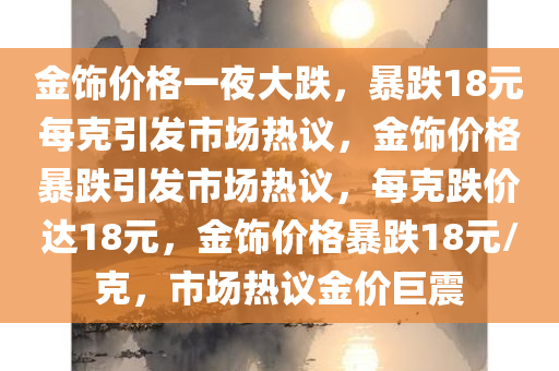 金饰价格一夜大跌，暴跌18元每克引发市场热议，金饰价格暴跌引发市场热议，每克跌价达18元，金饰价格暴跌18元/克，市场热议金价巨震