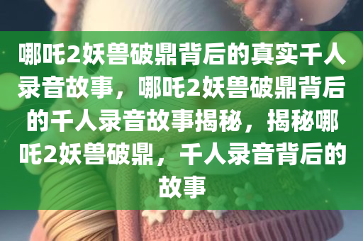 哪吒2妖兽破鼎背后的真实千人录音故事，哪吒2妖兽破鼎背后的千人录音故事揭秘，揭秘哪吒2妖兽破鼎，千人录音背后的故事