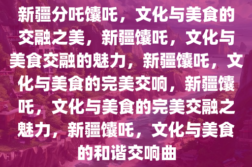 新疆分吒馕吒，文化与美食的交融之美，新疆馕吒，文化与美食交融的魅力，新疆馕吒，文化与美食的完美交响，新疆馕吒，文化与美食的完美交融之魅力，新疆馕吒，文化与美食的和谐交响曲