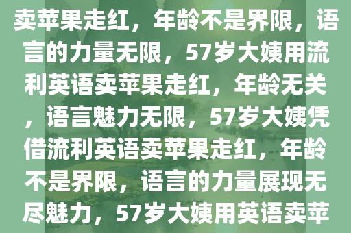 57岁大姨凭借一口流利英语卖苹果走红，大姨凭借流利英语卖苹果走红，年龄不是界限，语言的力量无限，57岁大姨用流利英语卖苹果走红，年龄无关，语言魅力无限，57岁大姨凭借流利英语卖苹果走红，年龄不是界限，语言的力量展现无尽魅力，57岁大姨用英语卖苹果走红，年龄与语言魅力并存的创业传奇