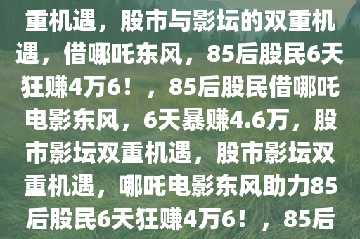 85后股民借哪吒2电影东风，6天狂赚4万6，股市与影坛的双重机遇，股市与影坛的双重机遇，借哪吒东风，85后股民6天狂赚4万6！，85后股民借哪吒电影东风，6天暴赚4.6万，股市影坛双重机遇，股市影坛双重机遇，哪吒电影东风助力85后股民6天狂赚4万6！，85后股民借哪吒电影东风，6天斩获4.6万暴利，股市影坛双重机遇