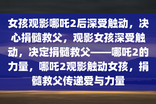 女孩观影哪吒2后深受触动，决心捐髓救父，观影女孩深受触动，决定捐髓救父——哪吒2的力量，哪吒2观影触动女孩，捐髓救父传递爱与力量