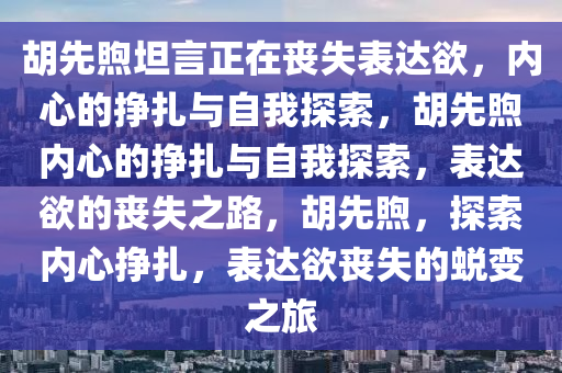 胡先煦坦言正在丧失表达欲，内心的挣扎与自我探索，胡先煦内心的挣扎与自我探索，表达欲的丧失之路，胡先煦，探索内心挣扎，表达欲丧失的蜕变之旅