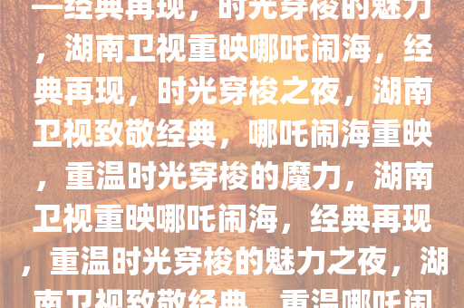 湖南卫视惊喜重映哪吒闹海——经典再现，时光穿梭的魅力，湖南卫视重映哪吒闹海，经典再现，时光穿梭之夜，湖南卫视致敬经典，哪吒闹海重映，重温时光穿梭的魔力，湖南卫视重映哪吒闹海，经典再现，重温时光穿梭的魅力之夜，湖南卫视致敬经典，重温哪吒闹海时光穿梭之夜