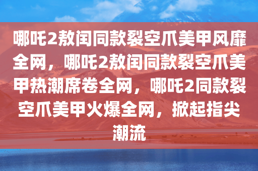 哪吒2敖闰同款裂空爪美甲风靡全网，哪吒2敖闰同款裂空爪美甲热潮席卷全网，哪吒2同款裂空爪美甲火爆全网，掀起指尖潮流