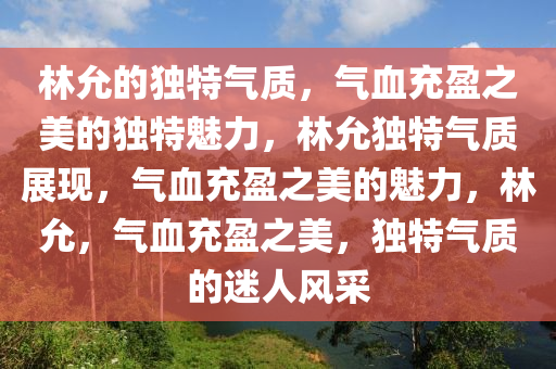 林允的独特气质，气血充盈之美的独特魅力，林允独特气质展现，气血充盈之美的魅力，林允，气血充盈之美，独特气质的迷人风采