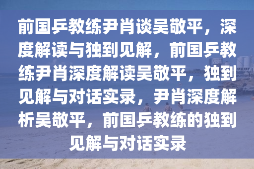 前国乒教练尹肖谈吴敬平，深度解读与独到见解，前国乒教练尹肖深度解读吴敬平，独到见解与对话实录，尹肖深度解析吴敬平，前国乒教练的独到见解与对话实录