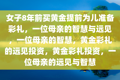 女子8年前买黄金提前为儿准备彩礼，一位母亲的智慧与远见，一位母亲的智慧，黄金彩礼的远见投资，黄金彩礼投资，一位母亲的远见与智慧