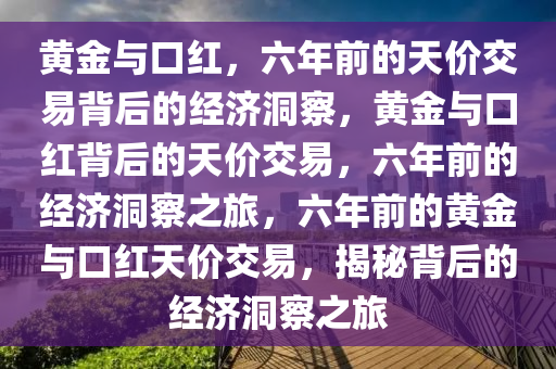 黄金与口红，六年前的天价交易背后的经济洞察，黄金与口红背后的天价交易，六年前的经济洞察之旅，六年前的黄金与口红天价交易，揭秘背后的经济洞察之旅