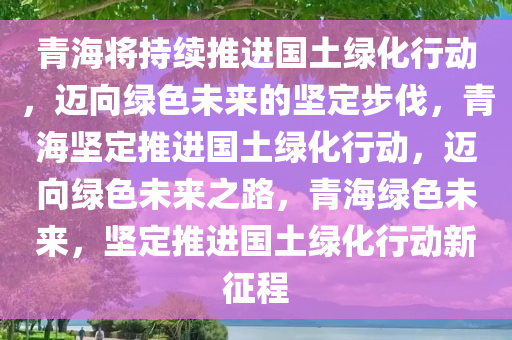 青海将持续推进国土绿化行动，迈向绿色未来的坚定步伐，青海坚定推进国土绿化行动，迈向绿色未来之路，青海绿色未来，坚定推进国土绿化行动新征程