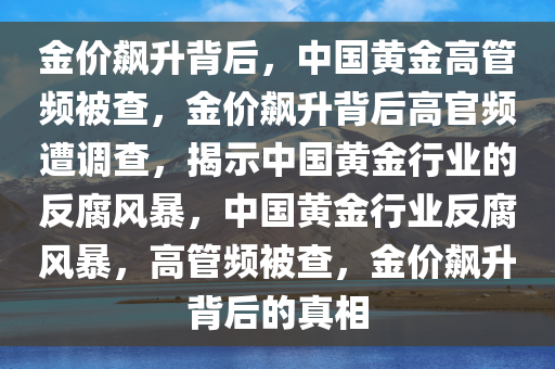 金价飙升背后，中国黄金高管频被查，金价飙升背后高官频遭调查，揭示中国黄金行业的反腐风暴，中国黄金行业反腐风暴，高管频被查，金价飙升背后的真相