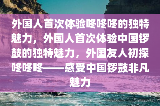 外国人首次体验咚咚咚的独特魅力，外国人首次体验中国锣鼓的独特魅力，外国友人初探咚咚咚——感受中国锣鼓非凡魅力