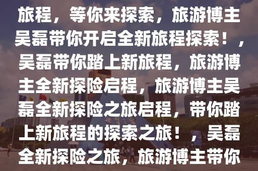 旅游博主吴磊上线了！全新的旅程，等你来探索，旅游博主吴磊带你开启全新旅程探索！，吴磊带你踏上新旅程，旅游博主全新探险启程，旅游博主吴磊全新探险之旅启程，带你踏上新旅程的探索之旅！，吴磊全新探险之旅，旅游博主带你开启新旅程探索