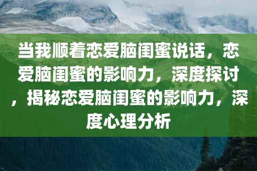 当我顺着恋爱脑闺蜜说话，恋爱脑闺蜜的影响力，深度探讨，揭秘恋爱脑闺蜜的影响力，深度心理分析