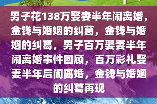 男子花138万娶妻半年闹离婚，金钱与婚姻的纠葛，金钱与婚姻的纠葛，男子百万娶妻半年闹离婚事件回顾，百万彩礼娶妻半年后闹离婚，金钱与婚姻的纠葛再现