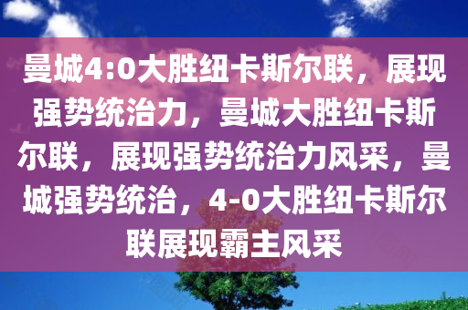 曼城4:0大胜纽卡斯尔联，展现强势统治力，曼城大胜纽卡斯尔联，展现强势统治力风采，曼城强势统治，4-0大胜纽卡斯尔联展现霸主风采