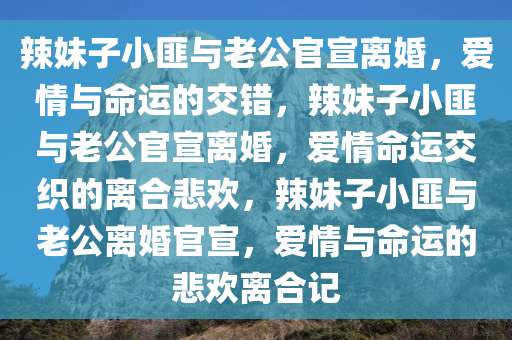 辣妹子小匪与老公官宣离婚，爱情与命运的交错，辣妹子小匪与老公官宣离婚，爱情命运交织的离合悲欢，辣妹子小匪与老公离婚官宣，爱情与命运的悲欢离合记