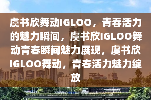 虞书欣舞动IGLOO，青春活力的魅力瞬间，虞书欣IGLOO舞动青春瞬间魅力展现，虞书欣IGLOO舞动，青春活力魅力绽放