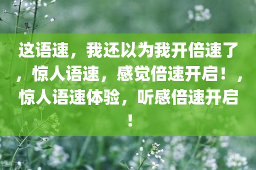 这语速，我还以为我开倍速了，惊人语速，感觉倍速开启！，惊人语速体验，听感倍速开启！