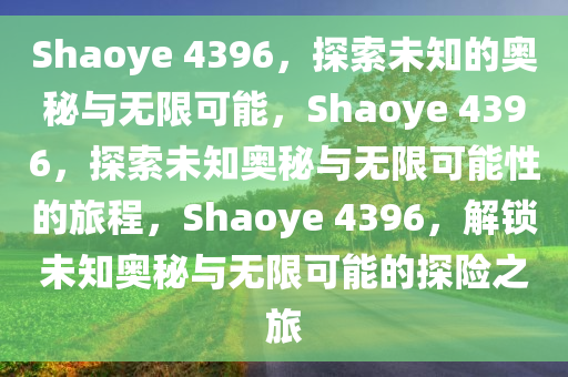 Shaoye 4396，探索未知的奥秘与无限可能，Shaoye 4396，探索未知奥秘与无限可能性的旅程，Shaoye 4396，解锁未知奥秘与无限可能的探险之旅