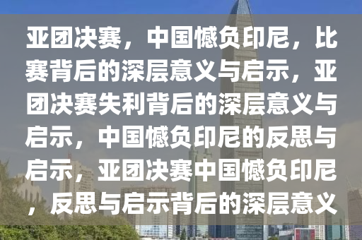 亚团决赛，中国憾负印尼，比赛背后的深层意义与启示，亚团决赛失利背后的深层意义与启示，中国憾负印尼的反思与启示，亚团决赛中国憾负印尼，反思与启示背后的深层意义