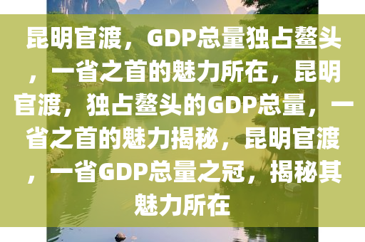 昆明官渡，GDP总量独占鳌头，一省之首的魅力所在，昆明官渡，独占鳌头的GDP总量，一省之首的魅力揭秘，昆明官渡，一省GDP总量之冠，揭秘其魅力所在