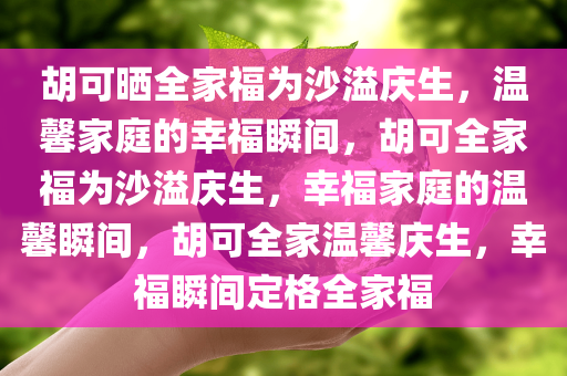 胡可晒全家福为沙溢庆生，温馨家庭的幸福瞬间，胡可全家福为沙溢庆生，幸福家庭的温馨瞬间，胡可全家温馨庆生，幸福瞬间定格全家福