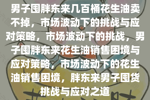 男子囤胖东来几百桶花生油卖不掉，市场波动下的挑战与应对策略，市场波动下的挑战，男子囤胖东来花生油销售困境与应对策略，市场波动下的花生油销售困境，胖东来男子囤货挑战与应对之道