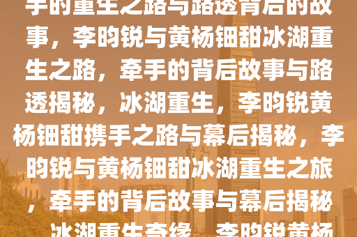 李昀锐黄杨钿甜冰湖重生，牵手的重生之路与路透背后的故事，李昀锐与黄杨钿甜冰湖重生之路，牵手的背后故事与路透揭秘，冰湖重生，李昀锐黄杨钿甜携手之路与幕后揭秘，李昀锐与黄杨钿甜冰湖重生之旅，牵手的背后故事与幕后揭秘，冰湖重生奇缘，李昀锐黄杨钿甜携手之路幕后揭秘