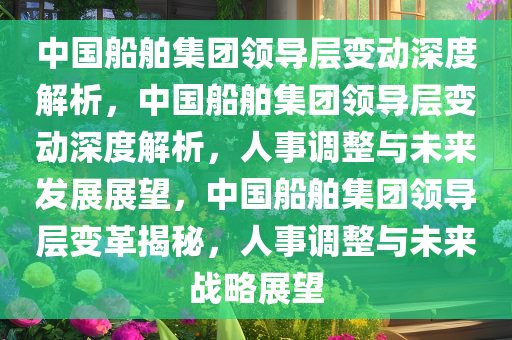 中国船舶集团领导层变动深度解析，中国船舶集团领导层变动深度解析，人事调整与未来发展展望，中国船舶集团领导层变革揭秘，人事调整与未来战略展望