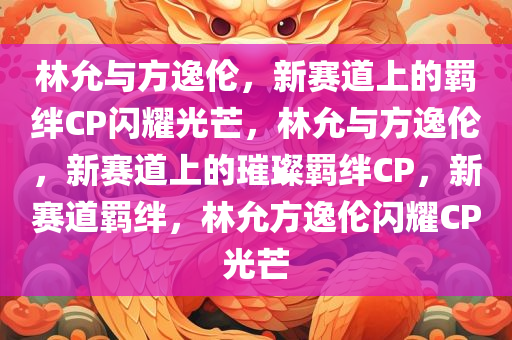 林允与方逸伦，新赛道上的羁绊CP闪耀光芒，林允与方逸伦，新赛道上的璀璨羁绊CP，新赛道羁绊，林允方逸伦闪耀CP光芒