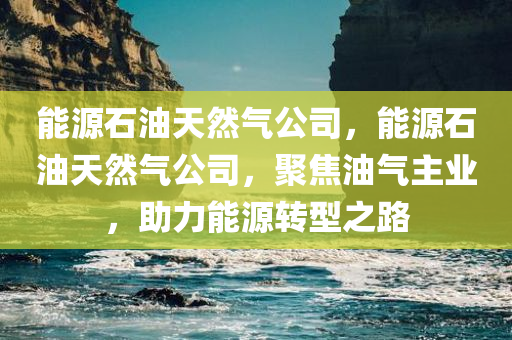 能源石油天然气公司，能源石油天然气公司，聚焦油气主业，助力能源转型之路