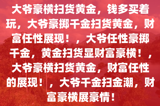 大爷豪横扫货黄金，钱多买着玩，大爷豪掷千金扫货黄金，财富任性展现！，大爷任性豪掷千金，黄金扫货显财富豪横！，大爷豪横扫货黄金，财富任性的展现！，大爷千金扫金潮，财富豪横展豪情！