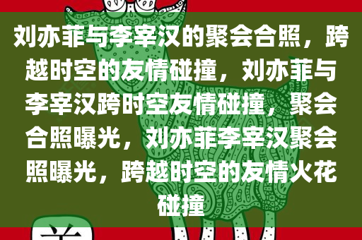 刘亦菲与李宰汉的聚会合照，跨越时空的友情碰撞，刘亦菲与李宰汉跨时空友情碰撞，聚会合照曝光，刘亦菲李宰汉聚会照曝光，跨越时空的友情火花碰撞