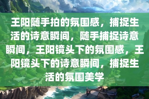 王阳随手拍的氛围感，捕捉生活的诗意瞬间，随手捕捉诗意瞬间，王阳镜头下的氛围感，王阳镜头下的诗意瞬间，捕捉生活的氛围美学