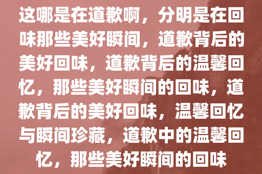 这哪是在道歉啊，分明是在回味那些美好瞬间，道歉背后的美好回味，道歉背后的温馨回忆，那些美好瞬间的回味，道歉背后的美好回味，温馨回忆与瞬间珍藏，道歉中的温馨回忆，那些美好瞬间的回味