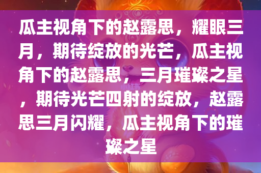 瓜主视角下的赵露思，耀眼三月，期待绽放的光芒，瓜主视角下的赵露思，三月璀璨之星，期待光芒四射的绽放，赵露思三月闪耀，瓜主视角下的璀璨之星