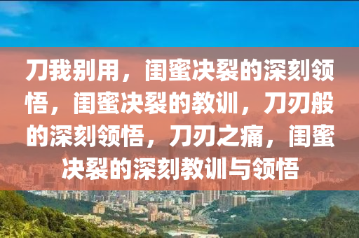 刀我别用，闺蜜决裂的深刻领悟，闺蜜决裂的教训，刀刃般的深刻领悟，刀刃之痛，闺蜜决裂的深刻教训与领悟