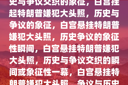 白宫悬挂特朗普嫌犯大头照，历史与争议交织的象征，白宫挂起特朗普嫌犯大头照，历史与争议的象征，白宫悬挂特朗普嫌犯大头照，历史争议的象征性瞬间，白宫悬挂特朗普嫌犯大头照，历史与争议交织的瞬间或象征性一幕，白宫悬挂特朗普嫌犯大头照，争议与历史的瞬间象征