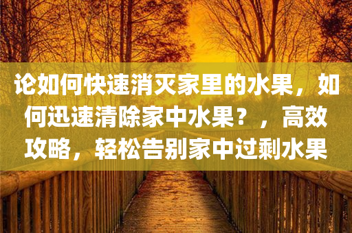 论如何快速消灭家里的水果，如何迅速清除家中水果？，高效攻略，轻松告别家中过剩水果