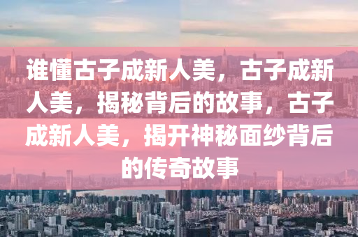 谁懂古子成新人美，古子成新人美，揭秘背后的故事，古子成新人美，揭开神秘面纱背后的传奇故事