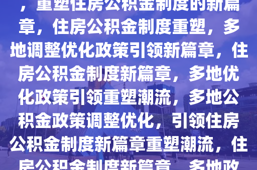 多地出台公积金调整优化政策，重塑住房公积金制度的新篇章，住房公积金制度重塑，多地调整优化政策引领新篇章，住房公积金制度新篇章，多地优化政策引领重塑潮流，多地公积金政策调整优化，引领住房公积金制度新篇章重塑潮流，住房公积金制度新篇章，多地政策优化引领潮流