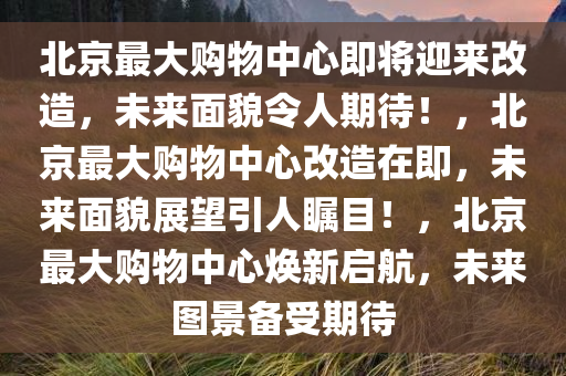 北京最大购物中心即将迎来改造，未来面貌令人期待！，北京最大购物中心改造在即，未来面貌展望引人瞩目！，北京最大购物中心焕新启航，未来图景备受期待