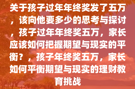 关于孩子过年年终奖发了五万，该向他要多少的思考与探讨，孩子过年年终奖五万，家长应该如何把握期望与现实的平衡？，孩子年终奖五万，家长如何平衡期望与现实的理财教育挑战